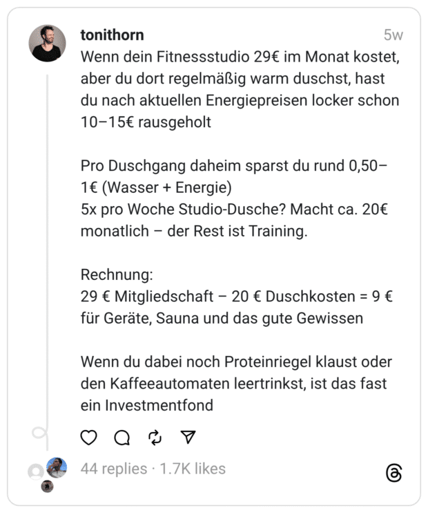 enn dein Fitnessstudio 29€ im Monat kostet, aber du dort regelmäßig warm duschst, hast du nach aktuellen Energiepreisen locker schon 10-15€ rausgeholt Pro Duschgang daheim sparst du rund 0,50- 1€ (Wasser + Energie) 5x pro Woche Studio-Dusche? Macht ca. 20€ monatlich - der Rest ist Training. Rechnung: 29 € Mitgliedschaft - 20 € Duschkosten = 9 € für Geräte, Sauna und das gute Gewissen Wenn du dabei noch Proteinriegel klaust oder den Kaffeeautomaten leertrinkst, ist das fast ein Investmentfond