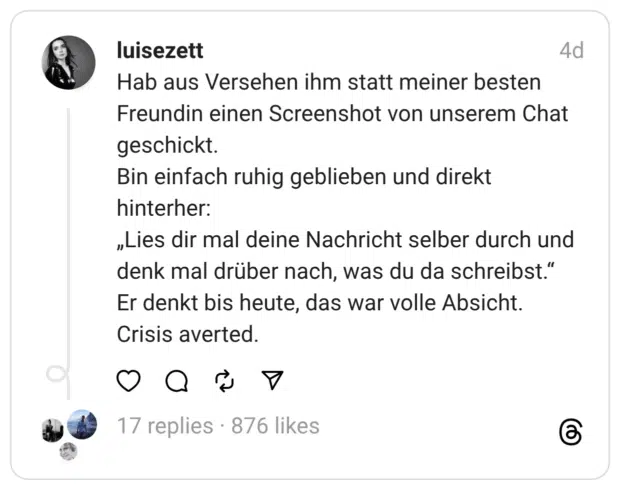 Hab aus Versehen ihm statt meiner besten Freundin einen Screenshot von unserem Chat geschickt. Bin einfach ruhig geblieben und direkt hinterher: „Lies dir mal deine Nachricht selber durch und denk mal drüber nach, was du da schreibst." Er denkt bis heute, das war volle Absicht. Crisis averted.