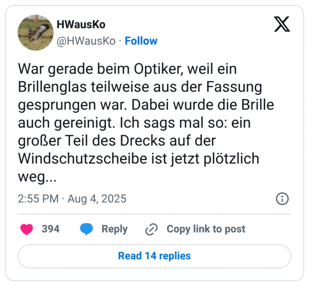 War gerade beim Optiker, weil ein Brillenglas teilweise aus der Fassung gesprungen war. Dabei wurde die Brille auch gereinigt. Ich sags mal so: ein großer Teil des Drecks auf der Windschutzscheibe ist jetzt plötzlich weg...