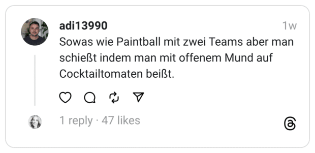 Sowas wie Paintball mit zwei Teams aber man schießt indem man mit offenem Mund auf Cocktailtomaten beißt.