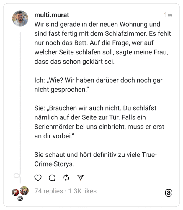 Wir sind gerade in der neuen Wohnung und sind fast fertig mit dem Schlafzimmer. Es fehlt nur noch das Bett. Auf die Frage, wer auf welcher Seite schlafen soll, sagte meine Frau, dass das schon geklärt sei. Ich: „Wie? Wir haben darüber doch noch gar nicht gesprochen.“ Sie: „Brauchen wir auch nicht. Du schläfst nämlich auf der Seite zur Tür. Falls ein Serienmörder bei uns einbricht, muss er erst an dir vorbei.“ Sie schaut und hört definitiv zu viele True-Crime-Storys.