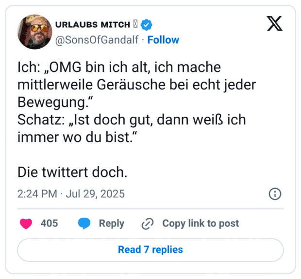 Ich: „OMG bin ich alt, ich mache mittlerweile Geräusche bei echt jeder Bewegung.“ Schatz: „Ist doch gut, dann weiß ich immer wo du bist.“ Die twittert doch.