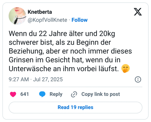 Wenn du 22 Jahre älter und 20kg schwerer bist, als zu Beginn der Beziehung, aber er noch immer dieses Grinsen im Gesicht hat, wenn du in Unterwäsche an ihm vorbei läufst. 🤭
