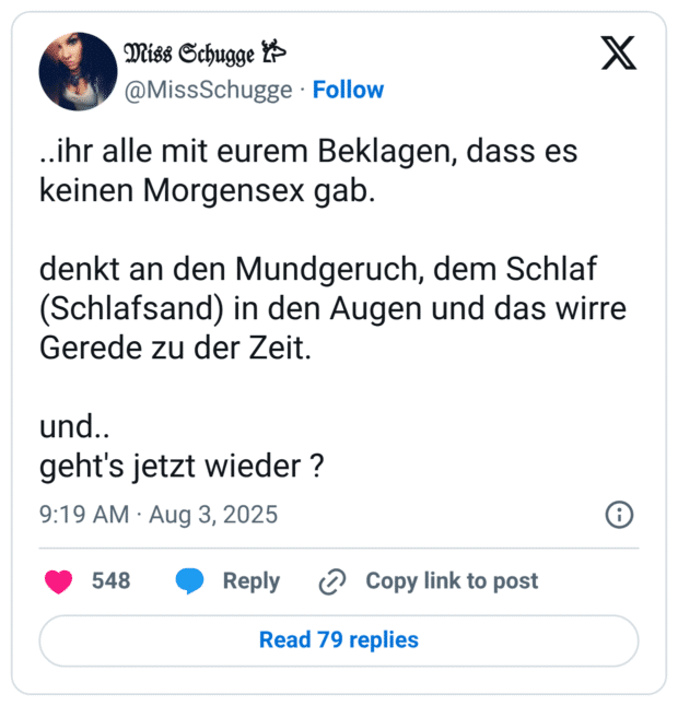 ..ihr alle mit eurem Beklagen, dass es keinen Morgensex gab. denkt an den Mundgeruch, dem Schlaf (Schlafsand) in den Augen und das wirre Gerede zu der Zeit. und.. geht's jetzt wieder ?