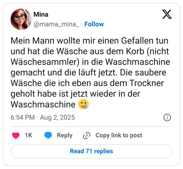 Mein Mann wollte mir einen Gefallen tun und hat die Wäsche aus dem Korb (nicht Wäschesammler) in die Waschmaschine gemacht und die läuft jetzt. Die saubere Wäsche die ich eben aus dem Trockner geholt habe ist jetzt wieder in der Waschmaschine 🥲