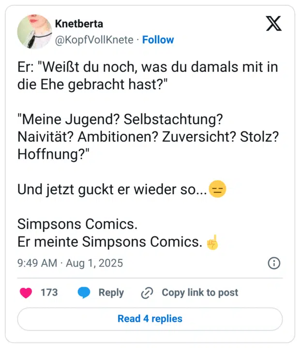 Er: "Weißt du noch, was du damals mit in die Ehe gebracht hast?" "Meine Jugend? Selbstachtung? Naivität? Ambitionen? Zuversicht? Stolz? Hoffnung?" Und jetzt guckt er wieder so...😑 Simpsons Comics. Er meinte Simpsons Comics.☝️