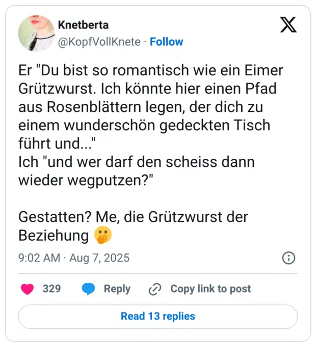 Er "Du bist so romantisch wie ein Eimer Grützwurst. Ich könnte hier einen Pfad aus Rosenblättern legen, der dich zu einem wunderschön gedeckten Tisch führt und..." Ich "und wer darf den scheiss dann wieder wegputzen?" Gestatten? Me, die Grützwurst der Beziehung 🫢