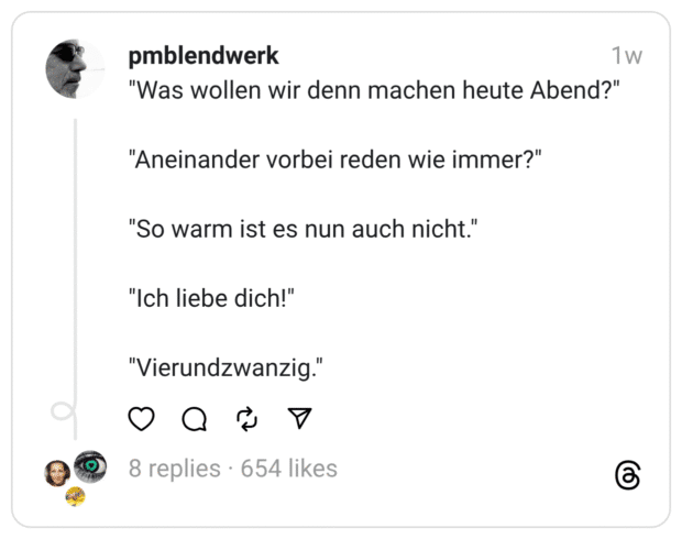 "Was wollen wir denn machen heute Abend?" "Aneinander vorbei reden wie immer?" "So warm ist es nun auch nicht." "Ich liebe dich!" "Vierundzwanzig."