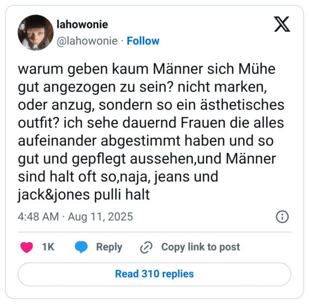 warum geben kaum Männer sich Mühe gut angezogen zu sein? nicht marken, oder anzug, sondern so ein ästhetisches outfit? ich sehe dauernd Frauen die alles aufeinander abgestimmt haben und so gut und gepflegt aussehen,und Männer sind halt oft so,naja, jeans und jack&jones pulli halt