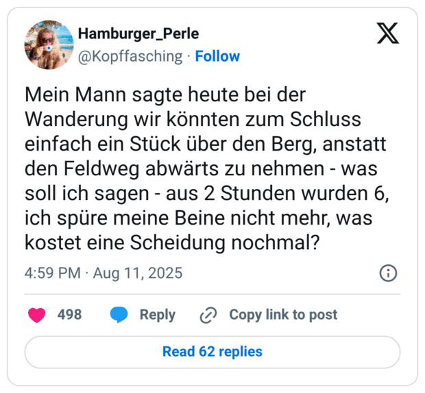 Mein Mann sagte heute bei der Wanderung wir könnten zum Schluss einfach ein Stück über den Berg, anstatt den Feldweg abwärts zu nehmen - was soll ich sagen - aus 2 Stunden wurden 6, ich spüre meine Beine nicht mehr, was kostet eine Scheidung nochmal?