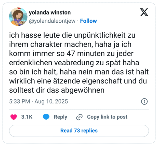 ich hasse leute die unpünktlichkeit zu ihrem charakter machen, haha ja ich komm immer so 47 minuten zu jeder erdenklichen veabredung zu spät haha so bin ich halt, haha nein man das ist halt wirklich eine ätzende eigenschaft und du solltest dir das abgewöhnen