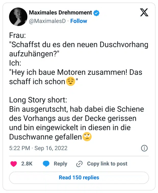 Frau: "Schaffst du es den neuen Duschvorhang aufzuhängen?" Ich: "Hey ich baue Motoren zusammen! Das schaff ich schon😌" Long Story short: Bin ausgerutscht, hab dabei die Schiene des Vorhangs aus der Decke gerissen und bin eingewickelt in diesen in die Duschwanne gefallen🙄