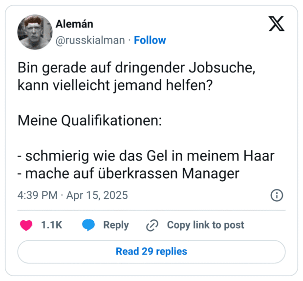 Bin gerade auf dringender Jobsuche, kann vielleicht jemand helfen? Meine Qualifikationen: - schmierig wie das Gel in meinem Haar - mache auf überkrassen Manager