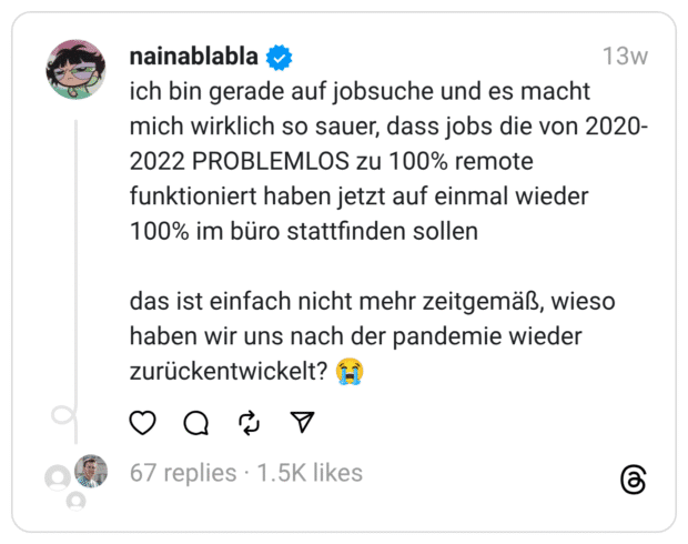 ich bin gerade auf jobsuche und es macht mich wirklich so sauer, dass jobs die von 2020-2022 PROBLEMLOS zu 100% remote funktioniert haben jetzt auf einmal wieder 100% im büro stattfinden sollen das ist einfach nicht mehr zeitgemäß, wieso haben wir uns nach der pandemie wieder zurückentwickelt? 😭