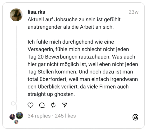 Aktuell auf Jobsuche zu sein ist gefühlt anstrengender als die Arbeit an sich. Ich fühle mich durchgehend wie eine Versagerin, fühle mich schlecht nicht jeden Tag 20 Bewerbungen rauszuhauen. Was auch hier gar nicht möglich ist, weil eben nicht jeden Tag Stellen kommen. Und noch dazu ist man total überfordert, weil man einfach irgendwann den Überblick verliert, da viele Firmen auch straight up ghosten.