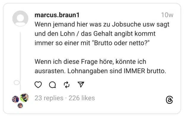 Wenn jemand hier was zu Jobsuche usw sagt und den Lohn / das Gehalt angibt kommt immer so einer mit "Brutto oder netto?" Wenn ich diese Frage höre, könnte ich ausrasten. Lohnangaben sind IMMER brutto.