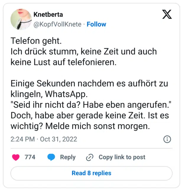 Telefon geht. Ich drück stumm, keine Zeit und auch keine Lust auf telefonieren. Einige Sekunden nachdem es aufhört zu klingeln, WhatsApp. "Seid ihr nicht da? Habe eben angerufen." Doch, habe aber gerade keine Zeit. Ist es wichtig? Melde mich sonst morgen.