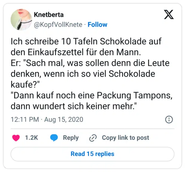Ich schreibe 10 Tafeln Schokolade auf den Einkaufszettel für den Mann. Er: "Sach mal, was sollen denn die Leute denken, wenn ich so viel Schokolade kaufe?" "Dann kauf noch eine Packung Tampons, dann wundert sich keiner mehr."