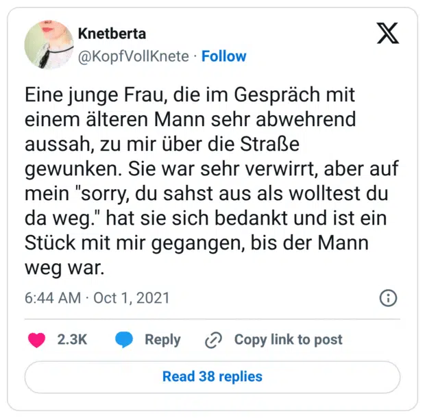 Eine junge Frau, die im Gespräch mit einem älteren Mann sehr abwehrend aussah, zu mir über die Straße gewunken. Sie war sehr verwirrt, aber auf mein "sorry, du sahst aus als wolltest du da weg." hat sie sich bedankt und ist ein Stück mit mir gegangen, bis der Mann weg war.