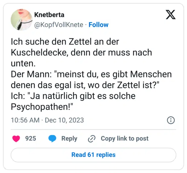 Ich suche den Zettel an der Kuscheldecke, denn der muss nach unten. Der Mann: "meinst du, es gibt Menschen denen das egal ist, wo der Zettel ist?" Ich: "Ja natürlich gibt es solche Psychopathen!"