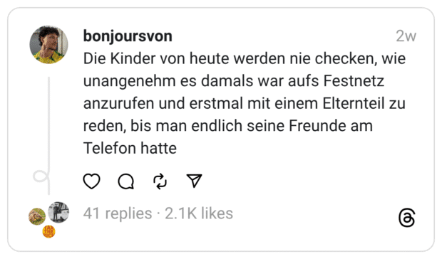 Die Kinder von heute werden nie checken, wie unangenehm es damals war aufs Festnetz anzurufen und erstmal mit einem Elternteil zu reden, bis man endlich seine Freunde am Telefon hatte