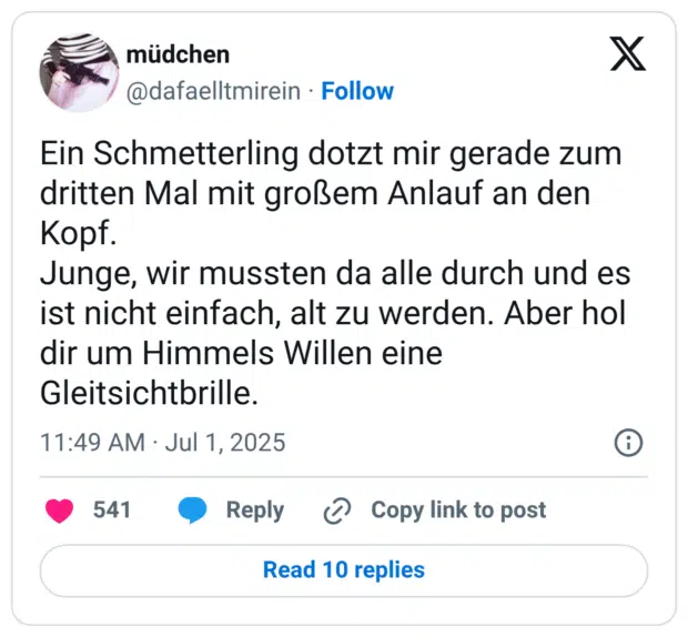 Ein Schmetterling dotzt mir gerade zum dritten Mal mit großem Anlauf an den Kopf. Junge, wir mussten da alle durch und es ist nicht einfach, alt zu werden. Aber hol dir um Himmels Willen eine Gleitsichtbrille.