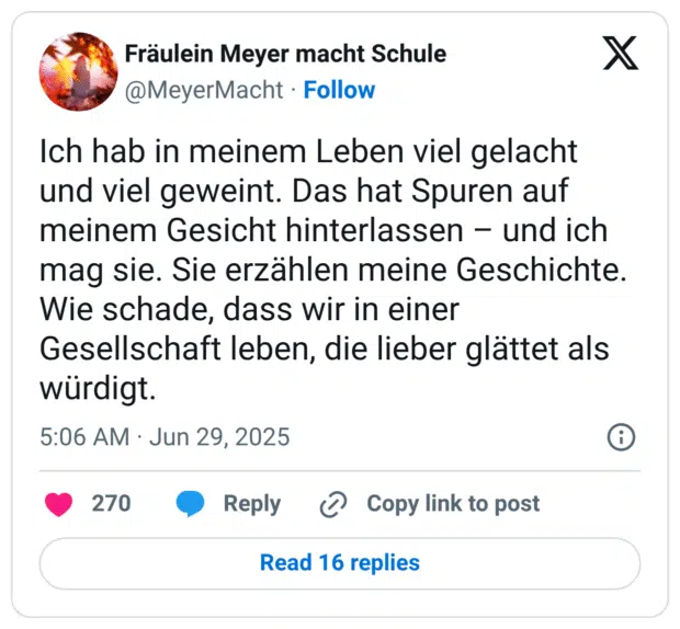 Ich hab in meinem Leben viel gelacht und viel geweint. Das hat Spuren auf meinem Gesicht hinterlassen - und ich mag sie. Sie erzählen meine Geschichte. Wie schade, dass wir in einer Gesellschaft leben, die lieber glättet als würdigt.