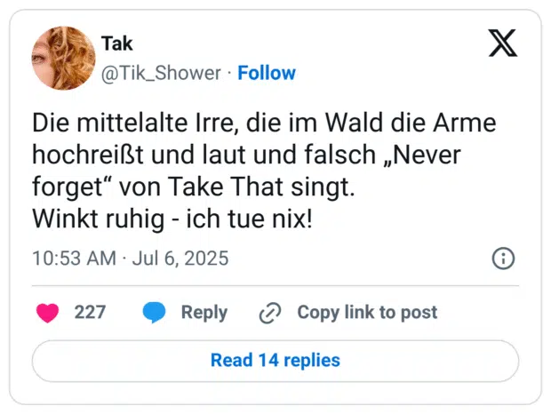 Die mittelalte Irre, die im Wald die Arme hochreißt und laut und falsch „Never forget" von Take That singt. Winkt ruhig - ich tue nix!
