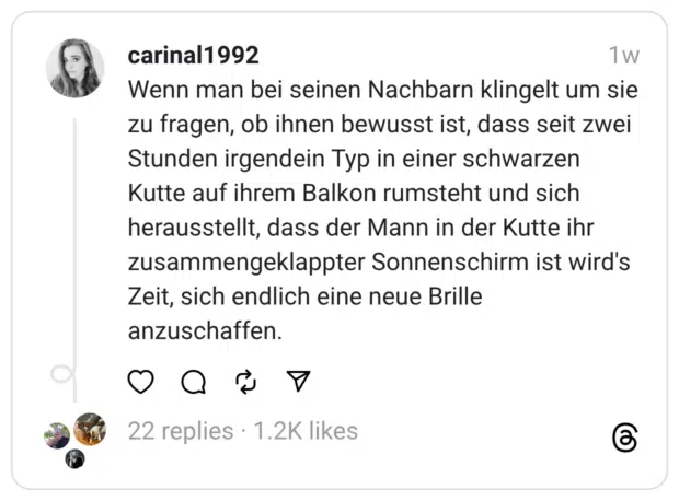 Wenn man bei seinen Nachbarn klingelt um sie zu fragen, ob ihnen bewusst ist, dass seit zwei Stunden irgendein Typ in einer schwarzen Kutte auf ihrem Balkon rumsteht und sich herausstellt, dass der Mann in der Kutte ihr zusammengeklappter Sonnenschirm ist wird's Zeit, sich endlich eine neue Brille anzuschaffen.