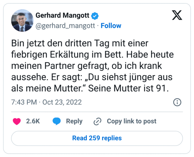 Bin jetzt den dritten Tag mit einer fiebrigen Erkältung im Bett. Habe heute meinen Partner gefragt, ob ich krank aussehe. Er sagt: „Du siehst jünger aus als meine Mutter.“ Seine Mutter ist 91.