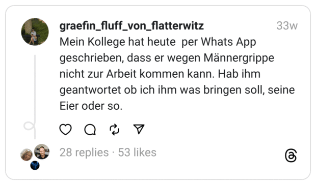 Mein Kollege hat heute per Whats App geschrieben, dass er wegen Männergrippe nicht zur Arbeit kommen kann. Hab ihm geantwortet ob ich ihm was bringen soll, seine Eier oder so.