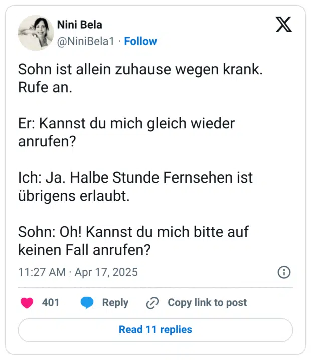 Sohn ist allein zuhause wegen krank. Rufe an. Er: Kannst du mich gleich wieder anrufen? Ich: Ja. Halbe Stunde Fernsehen ist übrigens erlaubt. Sohn: Oh! Kannst du mich bitte auf keinen Fall anrufen?