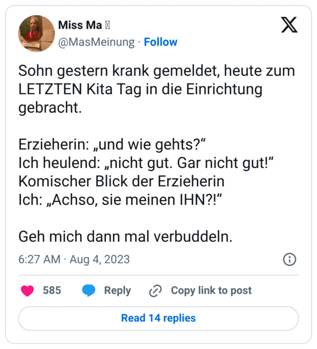Sohn gestern krank gemeldet, heute zum LETZTEN Kita Tag in die Einrichtung gebracht. Erzieherin: „und wie gehts?“ Ich heulend: „nicht gut. Gar nicht gut!“ Komischer Blick der Erzieherin Ich: „Achso, sie meinen IHN?!“ Geh mich dann mal verbuddeln.