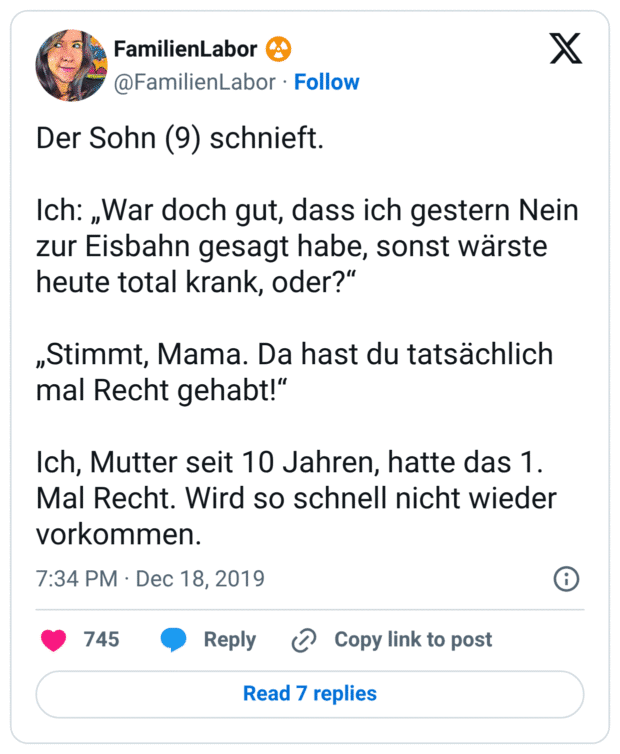 Der Sohn (9) schnieft. Ich: „War doch gut, dass ich gestern Nein zur Eisbahn gesagt habe, sonst wärste heute total krank, oder?“ „Stimmt, Mama. Da hast du tatsächlich mal Recht gehabt!“ Ich, Mutter seit 10 Jahren, hatte das 1. Mal Recht. Wird so schnell nicht wieder vorkommen.