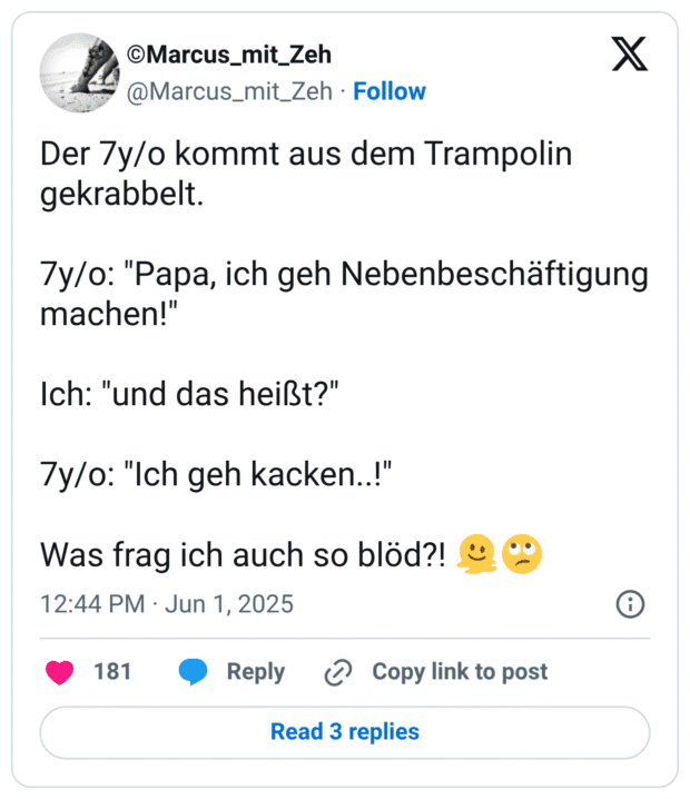 Der 7y/o kommt aus dem Trampolin gekrabbelt. 7y/0: "Papa, ich geh Nebenbeschäftigung machen!" Ich: "und das heißt?" 7y/o: "Ich geh kacken..!" Was frag ich auch so blöd?!