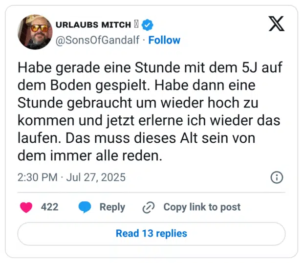 Habe gerade eine Stunde mit dem 5J auf dem Boden gespielt. Habe dann eine Stunde gebraucht um wieder hoch zu kommen und jetzt erlerne ich wieder das laufen. Das muss dieses Alt sein von dem immer alle reden.