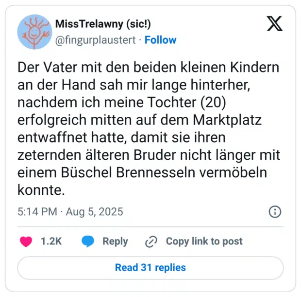 Der Vater mit den beiden kleinen Kindern an der Hand sah mir lange hinterher, nachdem ich meine Tochter (20) erfolgreich mitten auf dem Marktplatz entwaffnet hatte, damit sie ihren zeternden älteren Bruder nicht länger mit einem Büschel Brennesseln vermöbeln konnte.