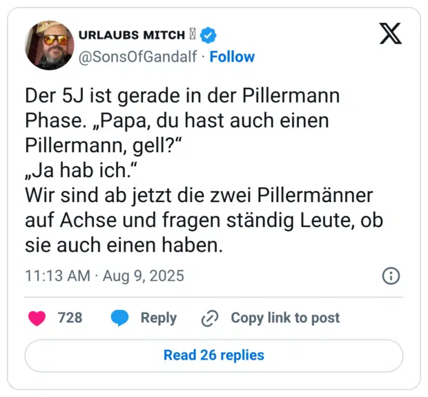 Der 5J ist gerade in der Pillermann Phase. „Papa, du hast auch einen Pillermann, gell?" „Ja hab ich." Wir sind ab jetzt die zwei Pillermänner auf Achse und fragen ständig Leute, ob sie auch einen haben
