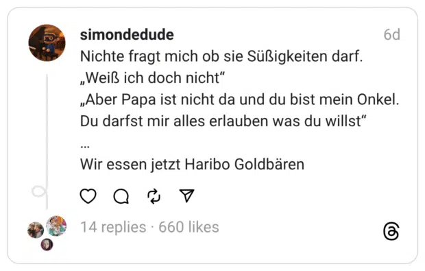 simondedude Nichte fragt mich ob sie Süßigkeiten darf. „Weiß ich doch nicht" „Aber Papa ist nicht da und du bist mein Onkel. Du darfst mir alles erlauben was du willst" 6d Wir essen jetzt Haribo Goldbären