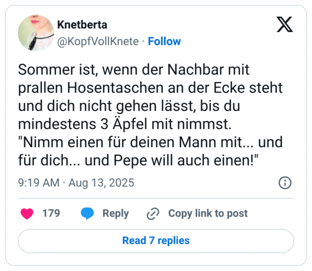 Sommer ist, wenn der Nachbar mit prallen Hosentaschen an der Ecke steht und dich nicht gehen lässt, bis du mindestens 3 Äpfel mit nimmst. "Nimm einen für deinen Mann mit... und für dich... und Pepe will auch einen!"
