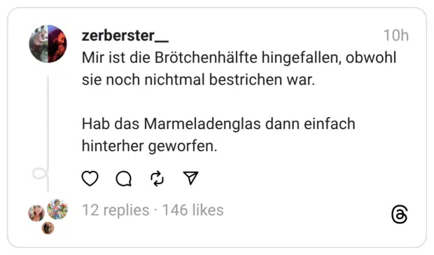 Mir ist die Brötchenhälfte hingefallen, obwohl sie noch nichtmal bestrichen war. Hab das Marmeladenglas dann einfach hinterher geworfen.