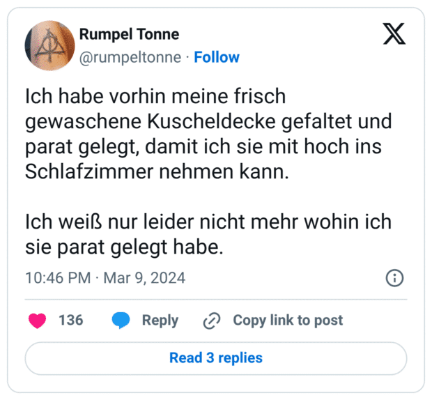 Ich habe vorhin meine frisch gewaschene Kuscheldecke gefaltet und parat gelegt, damit ich sie mit hoch ins Schlafzimmer nehmen kann. Ich weiß nur leider nicht mehr wohin ich sie parat gelegt habe.