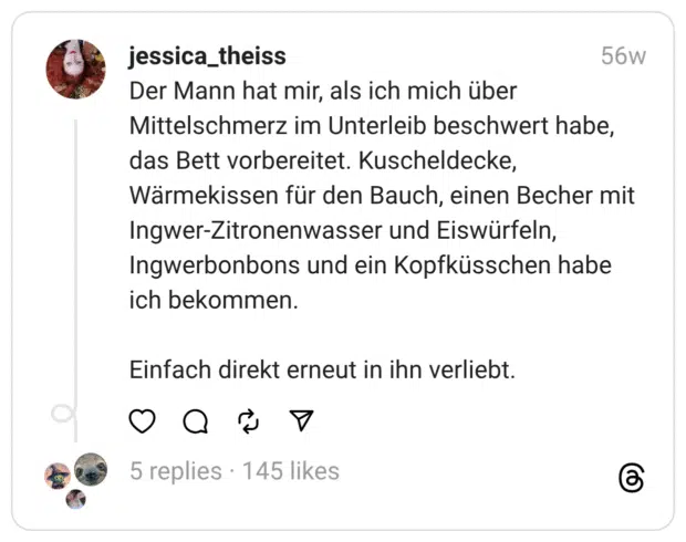 Der Mann hat mir, als ich mich über Mittelschmerz im Unterleib beschwert habe, das Bett vorbereitet. Kuscheldecke, Wärmekissen für den Bauch, einen Becher mit Ingwer-Zitronenwasser und Eiswürfeln, Ingwerbonbons und ein Kopfküsschen habe ich bekommen. Einfach direkt erneut in ihn verliebt.