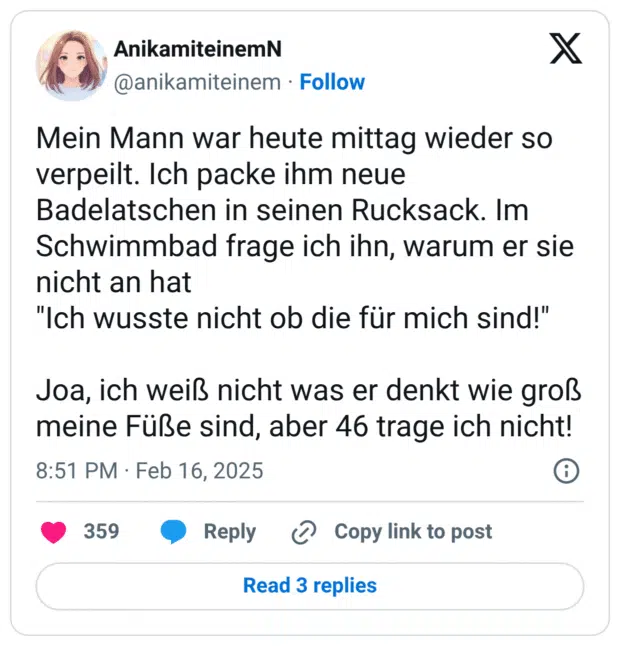 Mein Mann war heute mittag wieder so verpeilt. Ich packe ihm neue Badelatschen in seinen Rucksack. Im Schwimmbad frage ich ihn, warum er sie nicht an hat "Ich wusste nicht ob die für mich sind!" Joa, ich weiß nicht was er denkt wie groß meine Füße sind, aber 46 trage ich nicht!