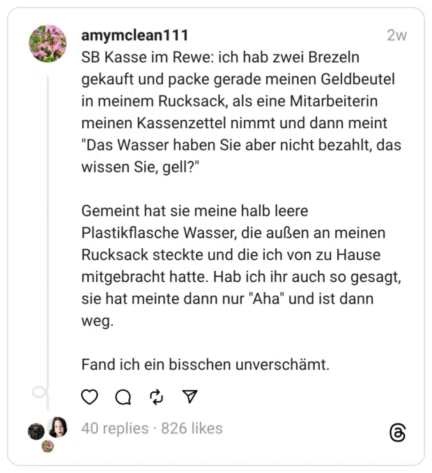 SB Kasse im Rewe: ich hab zwei Brezeln gekauft und packe gerade meinen Geldbeutel in meinem Rucksack, als eine Mitarbeiterin meinen Kassenzettel nimmt und dann meint “Das Wasser haben Sie aber nicht bezahlt, das wissen Sie, gell?” Gemeint hat sie meine halb leere Plastikflasche Wasser, die außen an meinen Rucksack steckte und die ich von zu Hause mitgebracht hatte. Hab ich ihr auch so gesagt, sie hat meinte dann nur “Aha” und ist dann weg. Fand ich ein bisschen unverschämt.