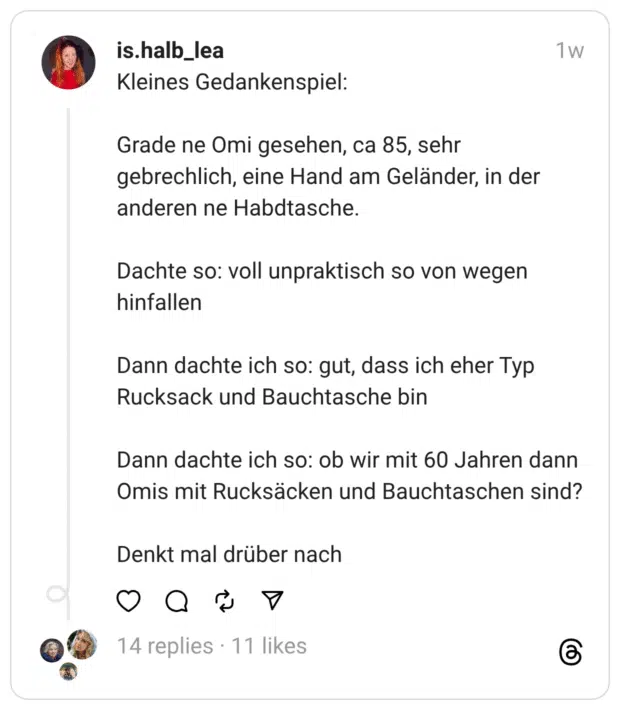 Kleines Gedankenspiel: Grade ne Omi gesehen, ca 85, sehr gebrechlich, eine Hand am Geländer, in der anderen ne Habdtasche. Dachte so: voll unpraktisch so von wegen hinfallen Dann dachte ich so: gut, dass ich eher Typ Rucksack und Bauchtasche bin Dann dachte ich so: ob wir mit 60 Jahren dann Omis mit Rucksäcken und Bauchtaschen sind? Denkt mal drüber nach