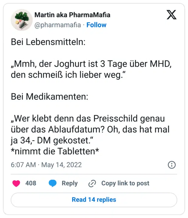 Bei Lebensmitteln: „Mmh, der Joghurt ist 3 Tage über MHD, den schmeiß ich lieber weg.“ Bei Medikamenten: „Wer klebt denn das Preisschild genau über das Ablaufdatum? Oh, das hat mal ja 34,- DM gekostet.“ *nimmt die Tabletten*