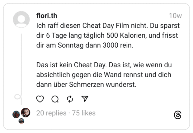 Ich raff diesen Cheat Day Film nicht. Du sparst dir 6 Tage lang täglich 500 Kalorien, und frisst dir am Sonntag dann 3000 rein. Das ist kein Cheat Day. Das ist, wie wenn du absichtlich gegen die Wand rennst und dich dann über Schmerzen wunderst.