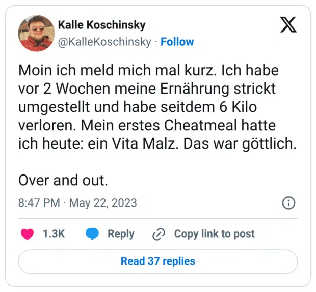 Moin ich meld mich mal kurz. Ich habe vor 2 Wochen meine Ernährung strickt umgestellt und habe seitdem 6 Kilo verloren. Mein erstes Cheatmeal hatte ich heute: ein Vita Malz. Das war göttlich. Over and out.