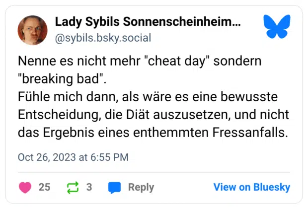 Nenne es nicht mehr "cheat day" sondern "breaking bad". Fühle mich dann, als wäre es eine bewusste Entscheidung, die Diät auszusetzen, und nicht das Ergebnis eines enthemmten Fressanfalls.
